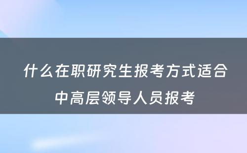  什么在职研究生报考方式适合中高层领导人员报考