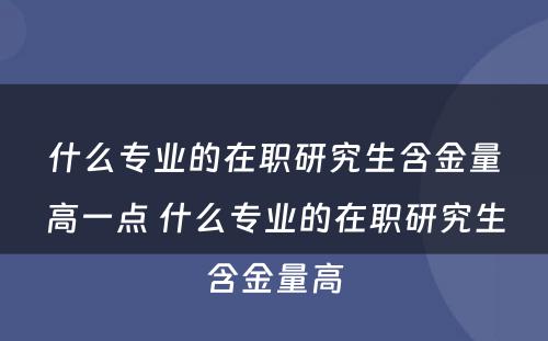 什么专业的在职研究生含金量高一点 什么专业的在职研究生含金量高