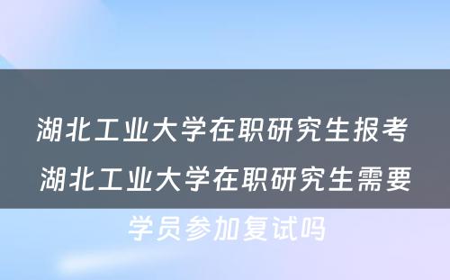 湖北工业大学在职研究生报考 湖北工业大学在职研究生需要学员参加复试吗