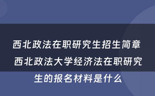 西北政法在职研究生招生简章 西北政法大学经济法在职研究生的报名材料是什么