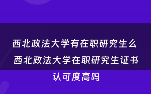 西北政法大学有在职研究生么 西北政法大学在职研究生证书认可度高吗