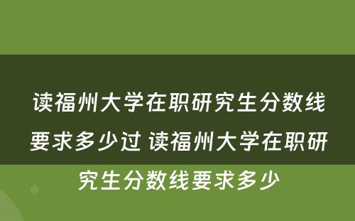 读福州大学在职研究生分数线要求多少过 读福州大学在职研究生分数线要求多少