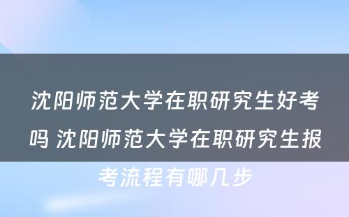 沈阳师范大学在职研究生好考吗 沈阳师范大学在职研究生报考流程有哪几步