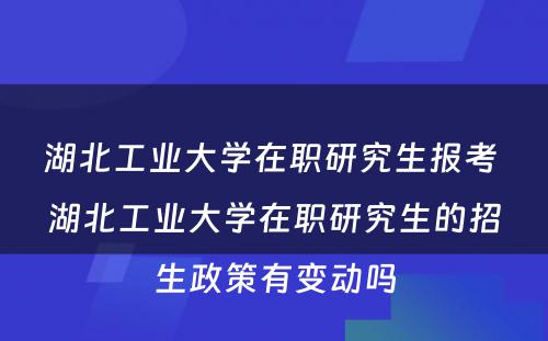 湖北工业大学在职研究生报考 湖北工业大学在职研究生的招生政策有变动吗