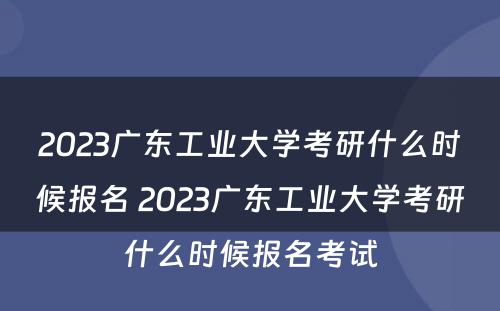2023广东工业大学考研什么时候报名 2023广东工业大学考研什么时候报名考试