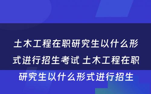 土木工程在职研究生以什么形式进行招生考试 土木工程在职研究生以什么形式进行招生