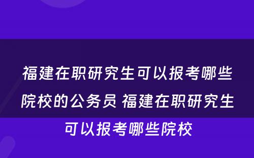 福建在职研究生可以报考哪些院校的公务员 福建在职研究生可以报考哪些院校