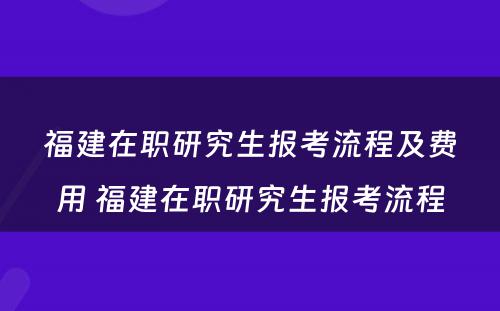 福建在职研究生报考流程及费用 福建在职研究生报考流程