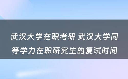 武汉大学在职考研 武汉大学同等学力在职研究生的复试时间