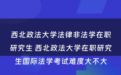 西北政法大学法律非法学在职研究生 西北政法大学在职研究生国际法学考试难度大不大