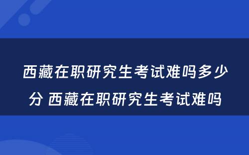 西藏在职研究生考试难吗多少分 西藏在职研究生考试难吗