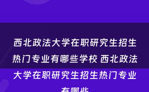 西北政法大学在职研究生招生热门专业有哪些学校 西北政法大学在职研究生招生热门专业有哪些