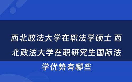 西北政法大学在职法学硕士 西北政法大学在职研究生国际法学优势有哪些