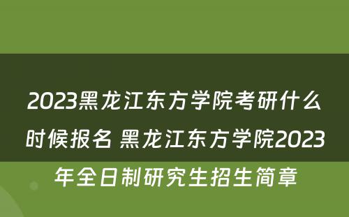 2023黑龙江东方学院考研什么时候报名 黑龙江东方学院2023年全日制研究生招生简章