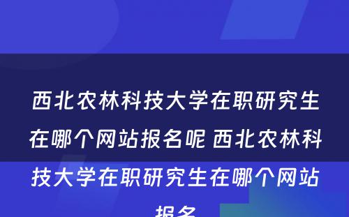 西北农林科技大学在职研究生在哪个网站报名呢 西北农林科技大学在职研究生在哪个网站报名