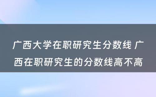 广西大学在职研究生分数线 广西在职研究生的分数线高不高