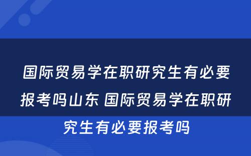 国际贸易学在职研究生有必要报考吗山东 国际贸易学在职研究生有必要报考吗