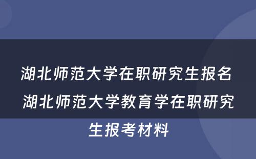 湖北师范大学在职研究生报名 湖北师范大学教育学在职研究生报考材料