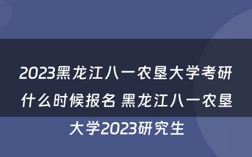 2023黑龙江八一农垦大学考研什么时候报名 黑龙江八一农垦大学2023研究生