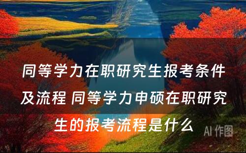 同等学力在职研究生报考条件及流程 同等学力申硕在职研究生的报考流程是什么