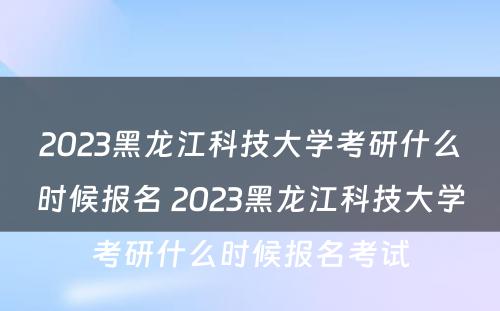 2023黑龙江科技大学考研什么时候报名 2023黑龙江科技大学考研什么时候报名考试