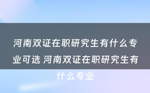 河南双证在职研究生有什么专业可选 河南双证在职研究生有什么专业