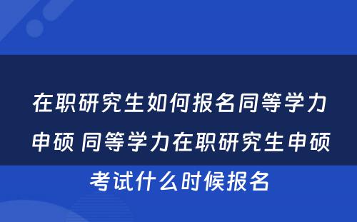 在职研究生如何报名同等学力申硕 同等学力在职研究生申硕考试什么时候报名