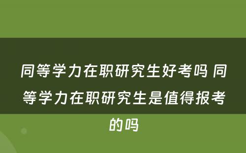 同等学力在职研究生好考吗 同等学力在职研究生是值得报考的吗