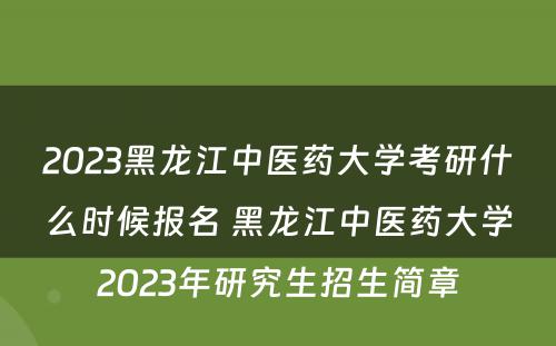 2023黑龙江中医药大学考研什么时候报名 黑龙江中医药大学2023年研究生招生简章