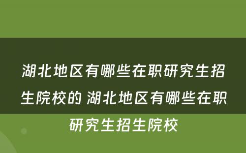 湖北地区有哪些在职研究生招生院校的 湖北地区有哪些在职研究生招生院校