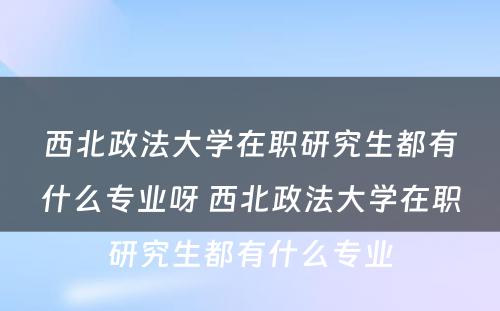 西北政法大学在职研究生都有什么专业呀 西北政法大学在职研究生都有什么专业