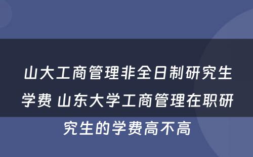 山大工商管理非全日制研究生学费 山东大学工商管理在职研究生的学费高不高