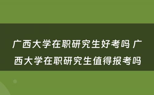 广西大学在职研究生好考吗 广西大学在职研究生值得报考吗