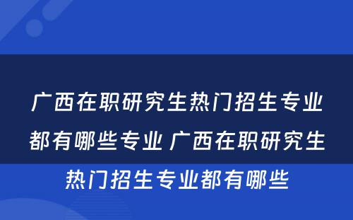 广西在职研究生热门招生专业都有哪些专业 广西在职研究生热门招生专业都有哪些