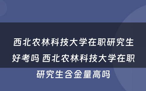 西北农林科技大学在职研究生好考吗 西北农林科技大学在职研究生含金量高吗