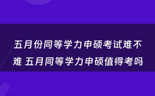 五月份同等学力申硕考试难不难 五月同等学力申硕值得考吗