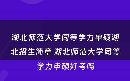 湖北师范大学同等学力申硕湖北招生简章 湖北师范大学同等学力申硕好考吗