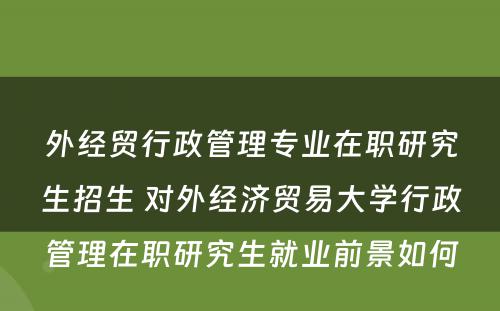 外经贸行政管理专业在职研究生招生 对外经济贸易大学行政管理在职研究生就业前景如何