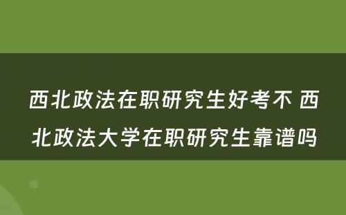 西北政法在职研究生好考不 西北政法大学在职研究生靠谱吗