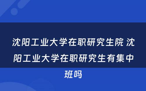 沈阳工业大学在职研究生院 沈阳工业大学在职研究生有集中班吗