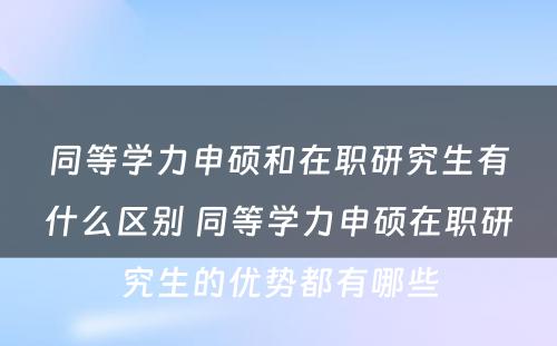 同等学力申硕和在职研究生有什么区别 同等学力申硕在职研究生的优势都有哪些