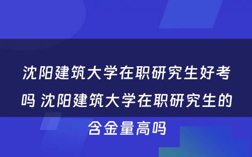 沈阳建筑大学在职研究生好考吗 沈阳建筑大学在职研究生的含金量高吗