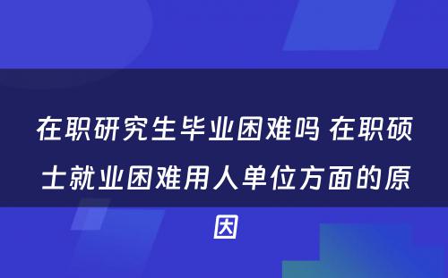 在职研究生毕业困难吗 在职硕士就业困难用人单位方面的原因