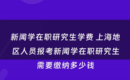 新闻学在职研究生学费 上海地区人员报考新闻学在职研究生需要缴纳多少钱