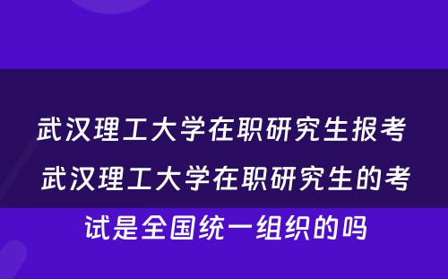 武汉理工大学在职研究生报考 武汉理工大学在职研究生的考试是全国统一组织的吗