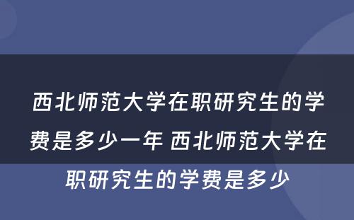 西北师范大学在职研究生的学费是多少一年 西北师范大学在职研究生的学费是多少