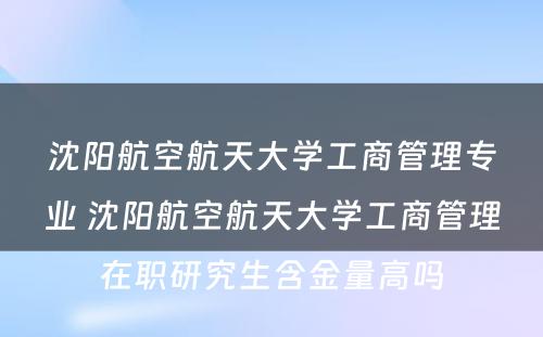 沈阳航空航天大学工商管理专业 沈阳航空航天大学工商管理在职研究生含金量高吗