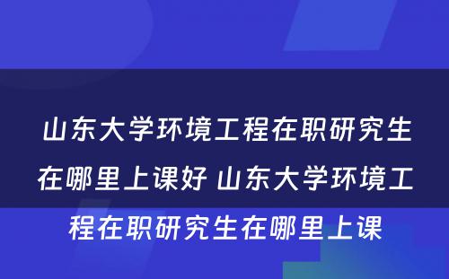 山东大学环境工程在职研究生在哪里上课好 山东大学环境工程在职研究生在哪里上课