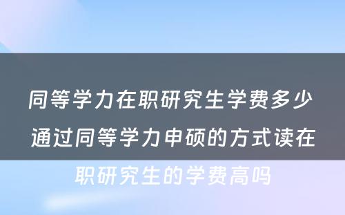 同等学力在职研究生学费多少 通过同等学力申硕的方式读在职研究生的学费高吗