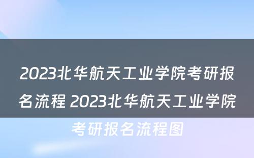 2023北华航天工业学院考研报名流程 2023北华航天工业学院考研报名流程图